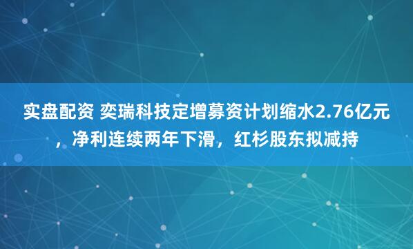 实盘配资 奕瑞科技定增募资计划缩水2.76亿元，净利连续两年下滑，红杉股东拟减持