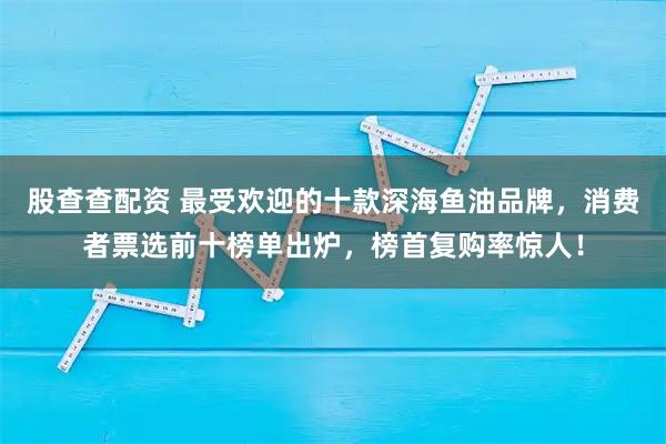 股查查配资 最受欢迎的十款深海鱼油品牌，消费者票选前十榜单出炉，榜首复购率惊人！