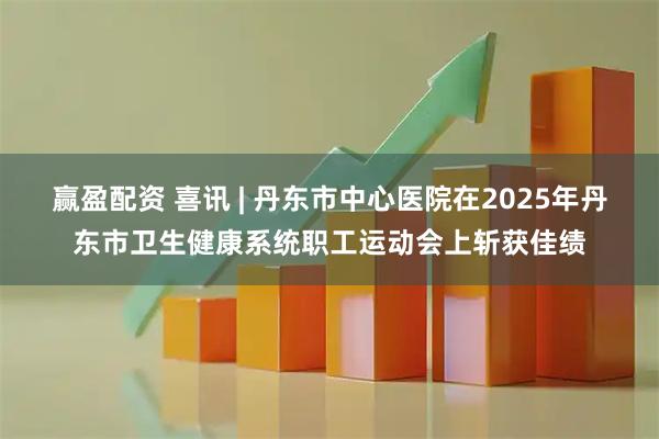 赢盈配资 喜讯 | 丹东市中心医院在2025年丹东市卫生健康系统职工运动会上斩获佳绩