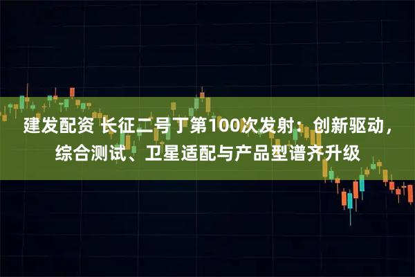 建发配资 长征二号丁第100次发射：创新驱动，综合测试、卫星适配与产品型谱齐升级