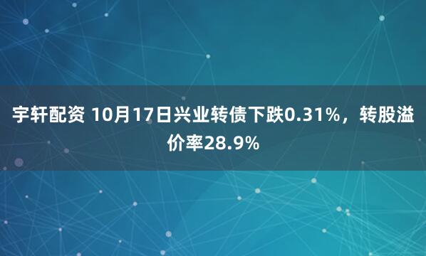 宇轩配资 10月17日兴业转债下跌0.31%，转股溢价率28.9%