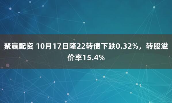 聚赢配资 10月17日隆22转债下跌0.32%，转股溢价率15.4%