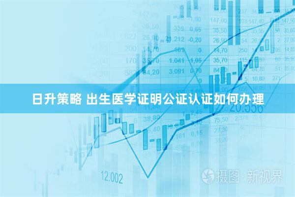 日升策略 出生医学证明公证认证如何办理