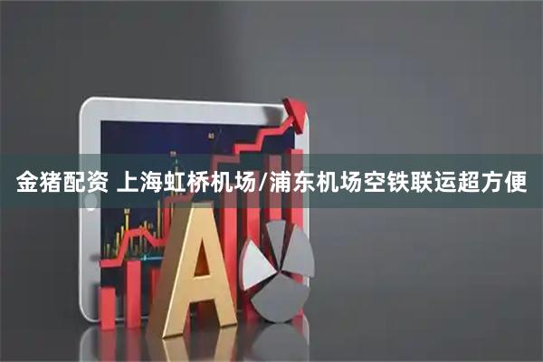 金猪配资 上海虹桥机场/浦东机场空铁联运超方便