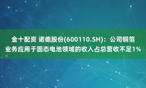 金十配资 诺德股份(600110.SH)：公司铜箔业务应用于固态电池领域的收入占总营收不足1%