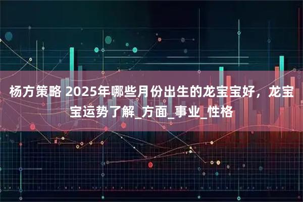 杨方策略 2025年哪些月份出生的龙宝宝好，龙宝宝运势了解_方面_事业_性格