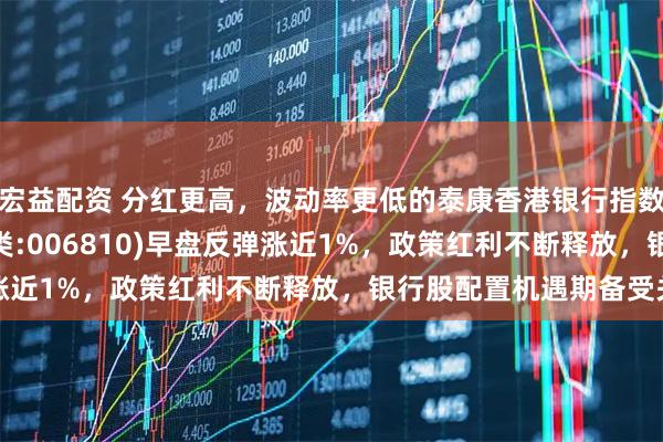 宏益配资 分红更高，波动率更低的泰康香港银行指数(A类:006809；C类:006810)早盘反弹涨近1%，政策红利不断释放，银行股配置机遇期备受关注
