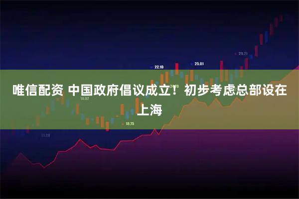 唯信配资 中国政府倡议成立！初步考虑总部设在上海
