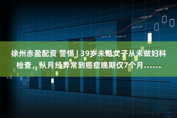 徐州赤盈配资 警惕 | 39岁未婚女子从未做妇科检查，从月经异常到癌症晚期仅7个月……