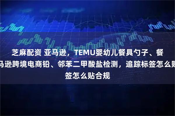 芝麻配资 亚马逊，TEMU婴幼儿餐具勺子、餐叉亚马逊跨境电商铅、邻苯二甲酸盐检测，追踪标签怎么贴合规