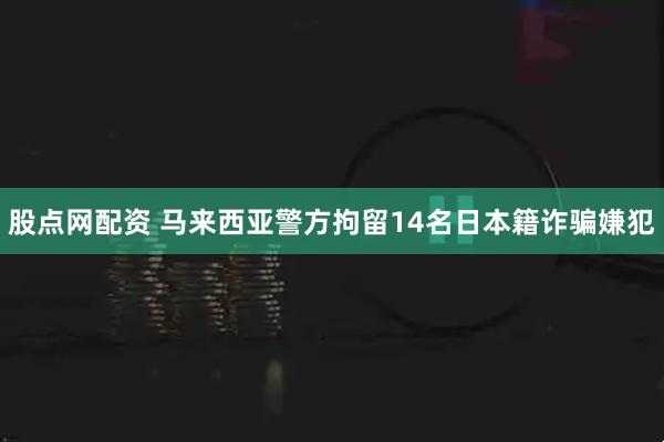 股点网配资 马来西亚警方拘留14名日本籍诈骗嫌犯