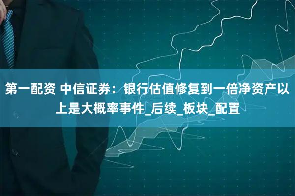 第一配资 中信证券：银行估值修复到一倍净资产以上是大概率事件_后续_板块_配置