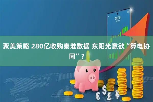 聚美策略 280亿收购秦淮数据 东阳光意欲“算电协同”？