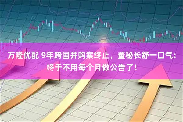 万隆优配 9年跨国并购案终止，董秘长舒一口气：终于不用每个月做公告了！