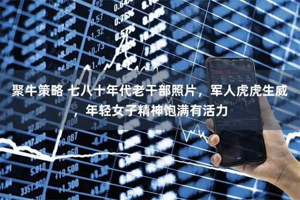 聚牛策略 七八十年代老干部照片，军人虎虎生威，年轻女子精神饱满有活力