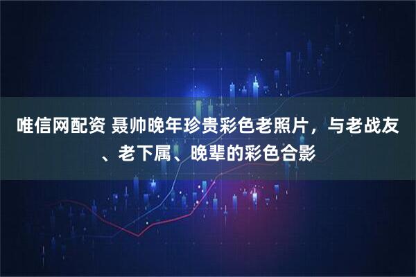 唯信网配资 聂帅晚年珍贵彩色老照片，与老战友、老下属、晚辈的彩色合影