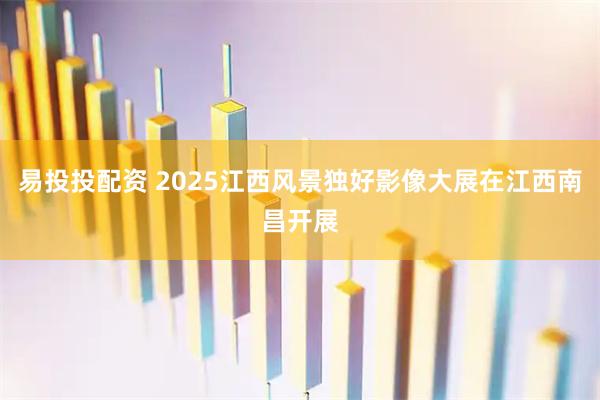 易投投配资 2025江西风景独好影像大展在江西南昌开展